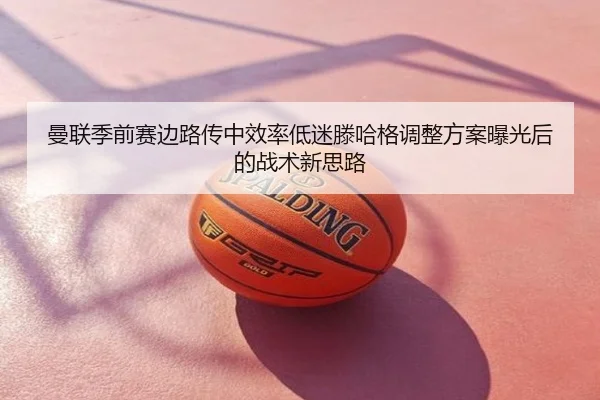 曼联季前赛边路传中效率低迷滕哈格调整方案曝光后的战术新思路