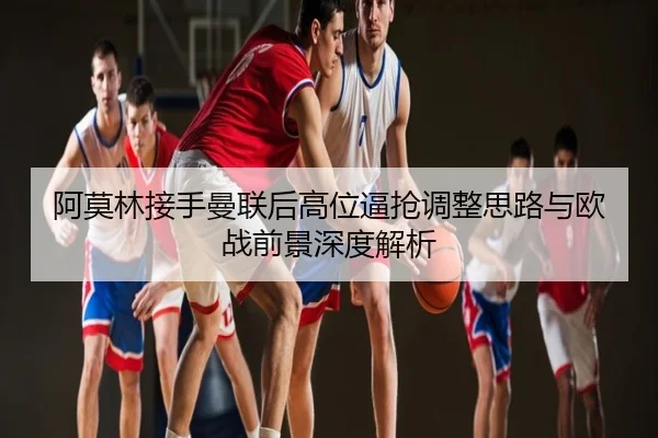 阿莫林接手曼联后高位逼抢调整思路与欧战前景深度解析
