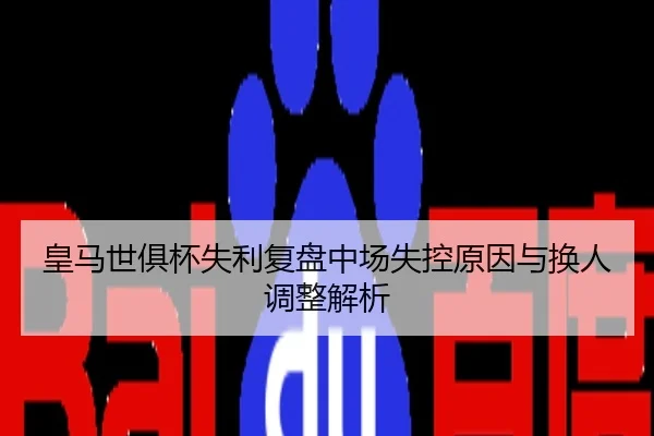 皇马世俱杯失利复盘中场失控原因与换人调整解析