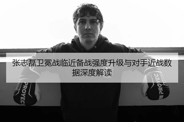 张志磊卫冕战临近备战强度升级与对手近战数据深度解读