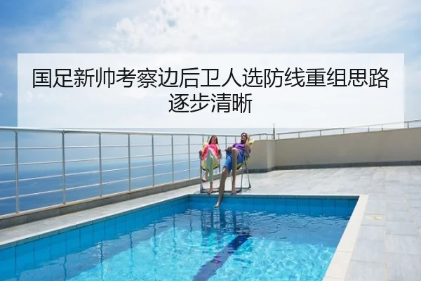 国足新帅考察边后卫人选防线重组思路逐步清晰