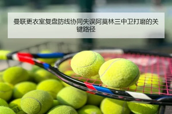 曼联更衣室复盘防线协同失误阿莫林三中卫打磨的关键路径