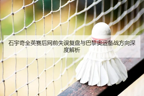 石宇奇全英赛后网前失误复盘与巴黎奥运备战方向深度解析